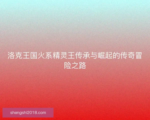 洛克王国火系精灵王传承与崛起的传奇冒险之路 洛克王国火系精灵王传承与崛起的传奇冒险之路