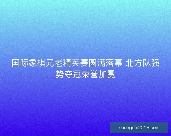 国际象棋元老精英赛圆满落幕 北方队强势夺冠荣誉加冕