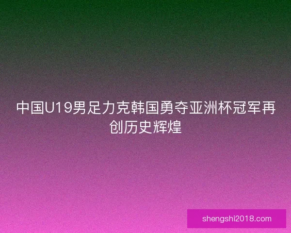 中国U19男足力克韩国勇夺亚洲杯冠军再创历史辉煌