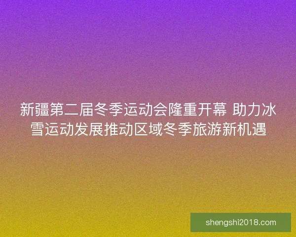 新疆第二届冬季运动会隆重开幕 助力冰雪运动发展推动区域冬季旅游新机遇