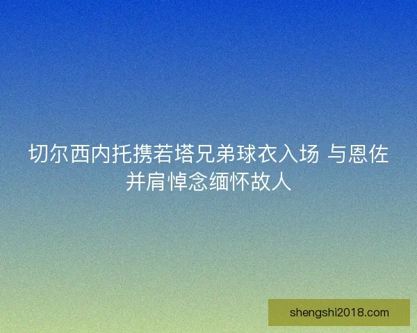 切尔西内托携若塔兄弟球衣入场 与恩佐并肩悼念缅怀故人