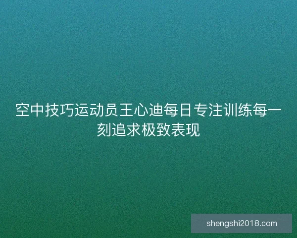 空中技巧运动员王心迪每日专注训练每一刻追求极致表现