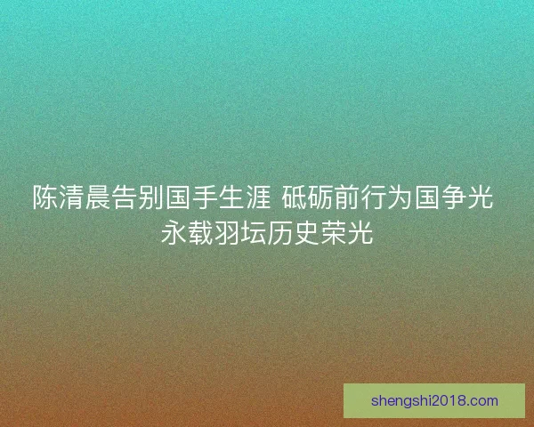 陈清晨告别国手生涯 砥砺前行为国争光 永载羽坛历史荣光 陈清晨告别国手生涯 砥砺前行为国争光 永载羽坛历史荣光