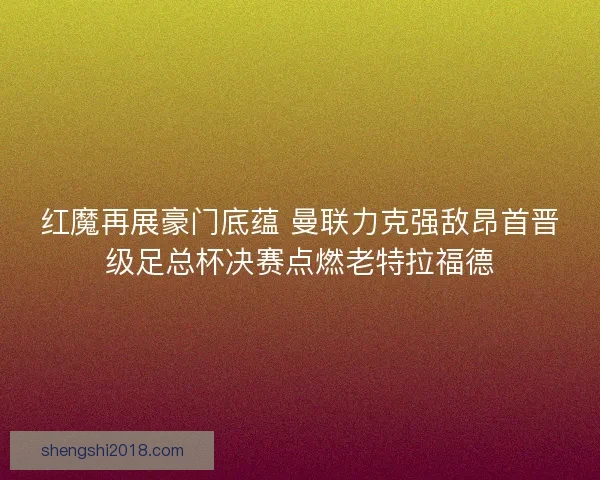 红魔再展豪门底蕴 曼联力克强敌昂首晋级足总杯决赛点燃老特拉福德
