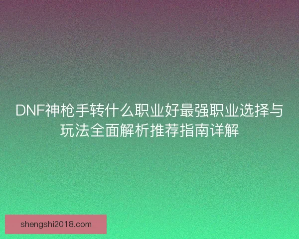 DNF神枪手转什么职业好最强职业选择与玩法全面解析推荐指南详解