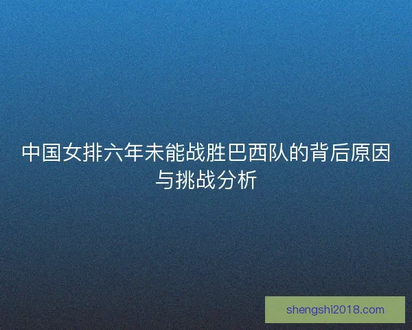 中国女排六年未能战胜巴西队的背后原因与挑战分析 中国女排六年未能战胜巴西队的背后原因与挑战分析