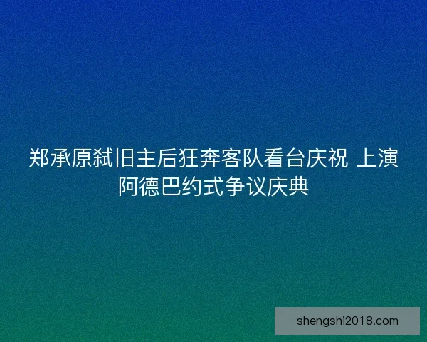郑承原弑旧主后狂奔客队看台庆祝 上演阿德巴约式争议庆典 郑承原弑旧主后狂奔客队看台庆祝 上演阿德巴约式争议庆典