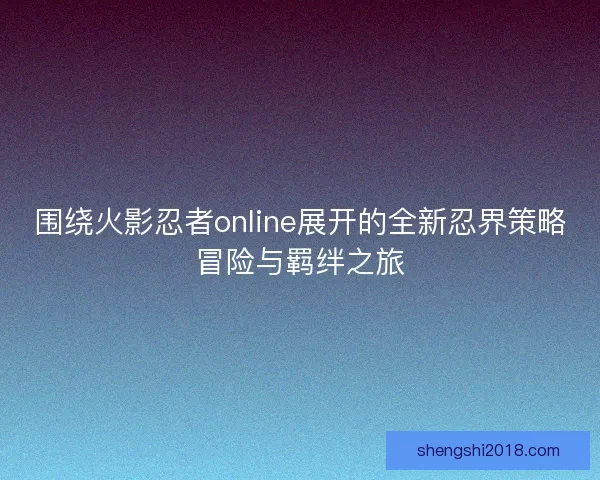 围绕火影忍者online展开的全新忍界策略冒险与羁绊之旅