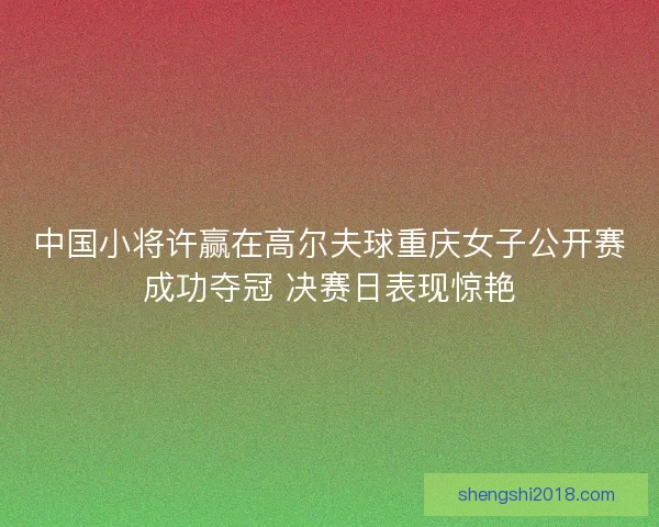 中国小将许赢在高尔夫球重庆女子公开赛成功夺冠 决赛日表现惊艳