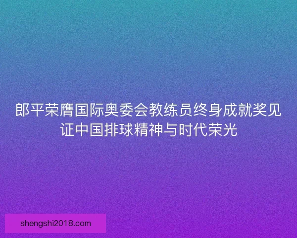 郎平荣膺国际奥委会教练员终身成就奖见证中国排球精神与时代荣光
